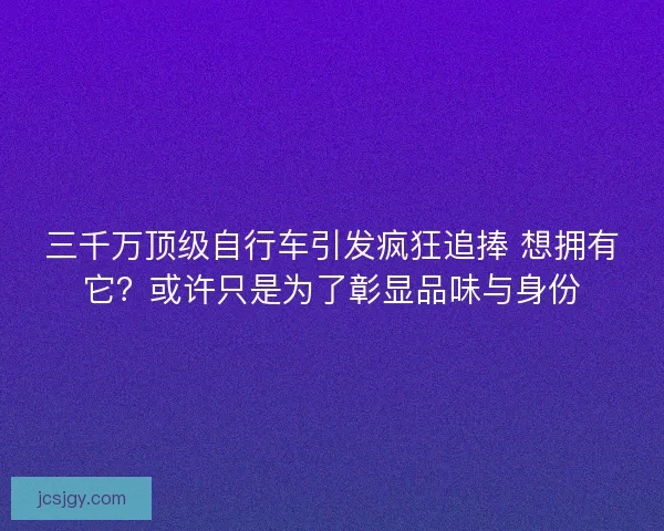 三千万顶级自行车引发疯狂追捧 想拥有它？或许只是为了彰显品味与身份