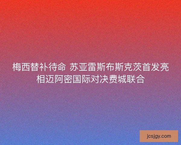 梅西替补待命 苏亚雷斯布斯克茨首发亮相迈阿密国际对决费城联合