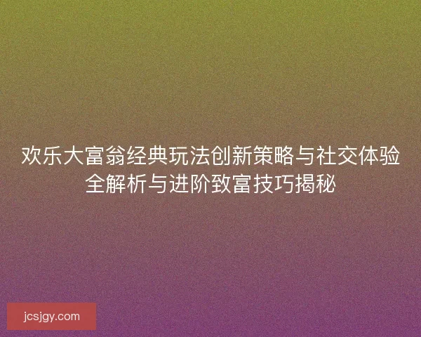 欢乐大富翁经典玩法创新策略与社交体验全解析与进阶致富技巧揭秘