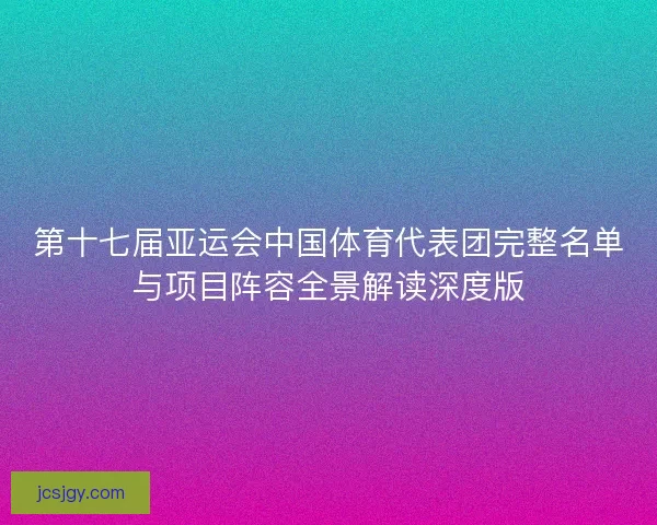 第十七届亚运会中国体育代表团完整名单与项目阵容全景解读深度版