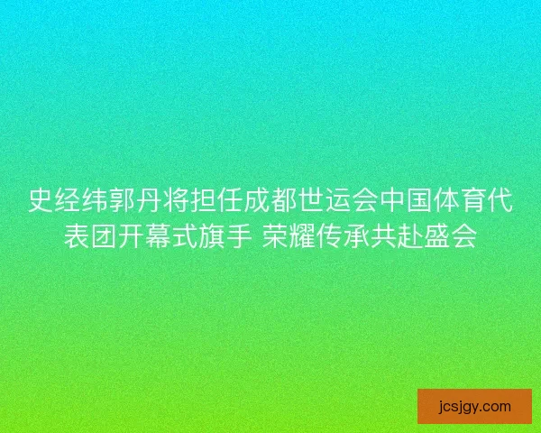 史经纬郭丹将担任成都世运会中国体育代表团开幕式旗手 荣耀传承共赴盛会