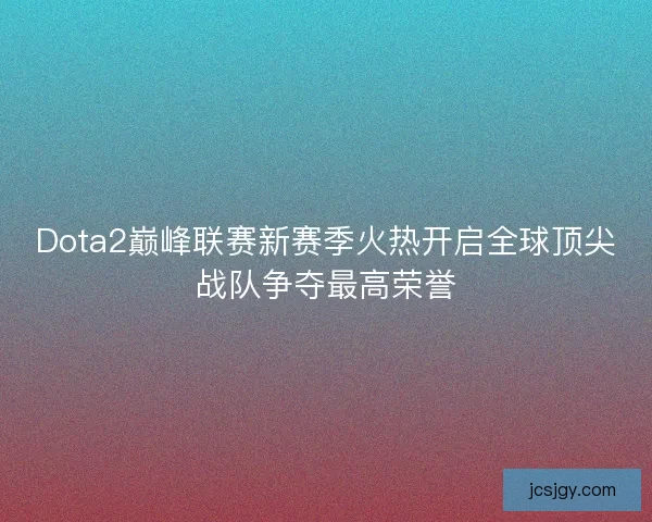 Dota2巅峰联赛新赛季火热开启全球顶尖战队争夺最高荣誉