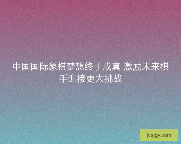 中国国际象棋梦想终于成真 激励未来棋手迎接更大挑战